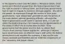 In the Supreme Court case McCulloch v. Maryland (1819), Chief Justice John Marshall argued that -the federal government had the right to charter a national bank, and that state governments had no right to impede its functions through taxation. -the will of the people, as expressed through the actions of their state governments, must always take precedence over the whims of the more distant national governing officials. -although the federal government could create a national bank, it could not shield the bank's branches from taxation by the governments of the states in which the branches were located. -state governments had the power and the duty to protect their citizens from onerous federal legislation. -although a national bank would have been an effective means with which the federal government could regulate the economy, it was not the only means available and therefore did not meet the requirement of the "necessary and proper clause."