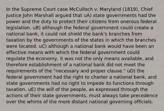 In the Supreme Court case McCulloch v. Maryland (1819), Chief Justice John Marshall argued that uA) state governments had the power and the duty to protect their citizens from onerous federal legislation. uB) although the federal government could create a national bank, it could not shield the bank's branches from taxation by the governments of the states in which the branches were located. uC) although a national bank would have been an effective means with which the federal government could regulate the economy, it was not the only means available, and therefore establishment of a national bank did not meet the requirements of the "necessary and proper clause." uD) the federal government had the right to charter a national bank, and state governments had no right to impede its functions through taxation. uE) the will of the people, as expressed through the actions of their state governments, must always take precedence over the whims of the more distant national governing officials.