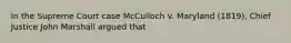 In the Supreme Court case McCulloch v. Maryland (1819), Chief Justice John Marshall argued that