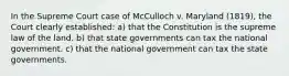 In the Supreme Court case of McCulloch v. Maryland (1819), the Court clearly established: a) that the Constitution is the supreme law of the land. b) that state governments can tax the national government. c) that the national government can tax the state governments.