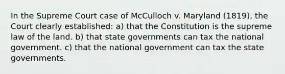 In the Supreme Court case of McCulloch v. Maryland (1819), the Court clearly established: a) that the Constitution is the supreme law of the land. b) that state governments can tax the national government. c) that the national government can tax the state governments.