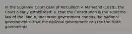 In the Supreme Court case of McCulloch v. Maryland (1819), the Court clearly established: a. that the Constitution is the supreme law of the land b. that state government can tax the national government c. that the national government can tax the state govrnments