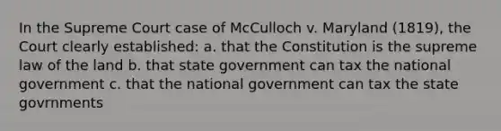 In the Supreme Court case of McCulloch v. Maryland (1819), the Court clearly established: a. that the Constitution is the supreme law of the land b. that state government can tax the national government c. that the national government can tax the state govrnments