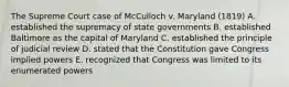 The Supreme Court case of McCulloch v. Maryland (1819) A. established the supremacy of state governments B. established Baltimore as the capital of Maryland C. established the principle of judicial review D. stated that the Constitution gave Congress implied powers E. recognized that Congress was limited to its enumerated powers