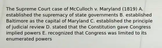 The Supreme Court case of McCulloch v. Maryland (1819) A. established the supremacy of state governments B. established Baltimore as the capital of Maryland C. established the principle of judicial review D. stated that the Constitution gave Congress implied powers E. recognized that Congress was limited to its enumerated powers