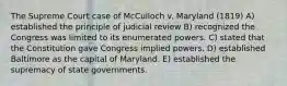 The Supreme Court case of McCulloch v. Maryland (1819) A) established the principle of judicial review B) recognized the Congress was limited to its enumerated powers. C) stated that the Constitution gave Congress implied powers. D) established Baltimore as the capital of Maryland. E) established the supremacy of state governments.