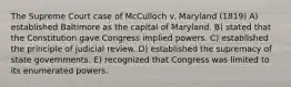 The Supreme Court case of McCulloch v. Maryland (1819) A) established Baltimore as the capital of Maryland. B) stated that the Constitution gave Congress implied powers. C) established the principle of judicial review. D) established the supremacy of state governments. E) recognized that Congress was limited to its enumerated powers.