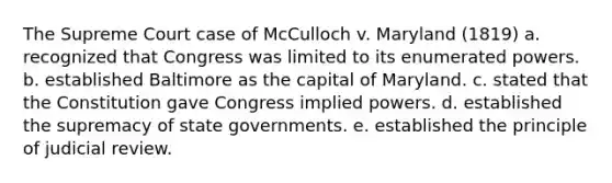 The Supreme Court case of McCulloch v. Maryland (1819) a. recognized that Congress was limited to its enumerated powers. b. established Baltimore as the capital of Maryland. c. stated that the Constitution gave Congress implied powers. d. established the supremacy of state governments. e. established the principle of judicial review.