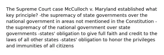 The Supreme Court case McCulloch v. Maryland established what key principle? -the supremacy of state governments over the national government in areas not mentioned in the Constitution -the supremacy of the national government over state governments -states' obligation to give full faith and credit to the laws of all other states -states' obligation to honor the privileges and immunities of all citizens