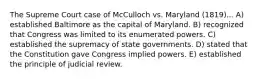 The Supreme Court case of McCulloch vs. Maryland (1819)... A) established Baltimore as the capital of Maryland. B) recognized that Congress was limited to its enumerated powers. C) established the supremacy of state governments. D) stated that the Constitution gave Congress implied powers. E) established the principle of judicial review.