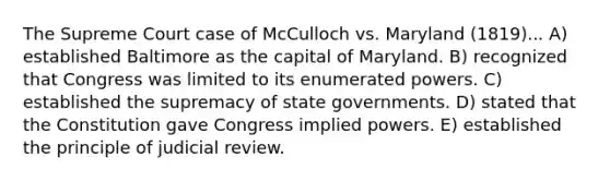 The Supreme Court case of McCulloch vs. Maryland (1819)... A) established Baltimore as the capital of Maryland. B) recognized that Congress was limited to its enumerated powers. C) established the supremacy of state governments. D) stated that the Constitution gave Congress implied powers. E) established the principle of judicial review.