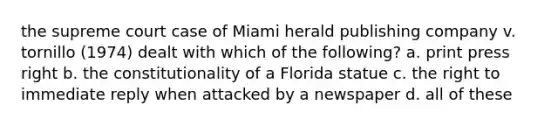 the supreme court case of Miami herald publishing company v. tornillo (1974) dealt with which of the following? a. print press right b. the constitutionality of a Florida statue c. the right to immediate reply when attacked by a newspaper d. all of these