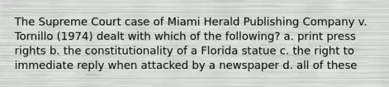 The Supreme Court case of Miami Herald Publishing Company v. Tornillo (1974) dealt with which of the following? a. print press rights b. the constitutionality of a Florida statue c. the right to immediate reply when attacked by a newspaper d. all of these