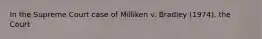 In the Supreme Court case of Milliken v. Bradley (1974), the Court