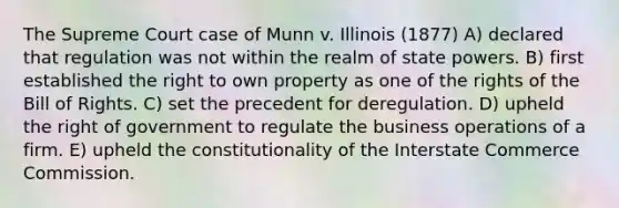 The Supreme Court case of Munn v. Illinois (1877) A) declared that regulation was not within the realm of state powers. B) first established the right to own property as one of the rights of the Bill of Rights. C) set the precedent for deregulation. D) upheld the right of government to regulate the business operations of a firm. E) upheld the constitutionality of the Interstate Commerce Commission.