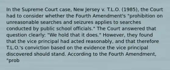 In the Supreme Court case, New Jersey v. T.L.O. (1985), the Court had to consider whether the Fourth Amendment's "prohibition on unreasonable searches and seizures applies to searches conducted by public school officials." The Court answered that question clearly: "We hold that it does." However, they found that the vice principal had acted reasonably, and that therefore T.L.O.'s conviction based on the evidence the vice principal discovered should stand. According to the Fourth Amendment, "prob