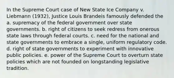 In the Supreme Court case of New State Ice Company v. Liebmann (1932), Justice Louis Brandeis famously defended the a. supremacy of the federal government over state governments. b. right of citizens to seek redress from onerous state laws through federal courts. c. need for the national and state governments to embrace a single, uniform regulatory code. d. right of state governments to experiment with innovative public policies. e. power of the Supreme Court to overturn state policies which are not founded on longstanding legislative tradition.