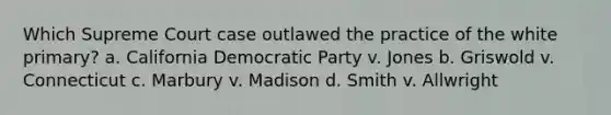 Which Supreme Court case outlawed the practice of the white primary? a. California Democratic Party v. Jones b. Griswold v. Connecticut c. Marbury v. Madison d. Smith v. Allwright