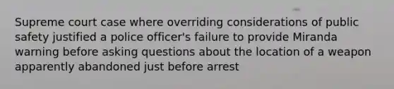 Supreme court case where overriding considerations of public safety justified a police officer's failure to provide Miranda warning before asking questions about the location of a weapon apparently abandoned just before arrest