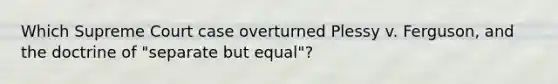 Which Supreme Court case overturned Plessy v. Ferguson, and the doctrine of "separate but equal"?