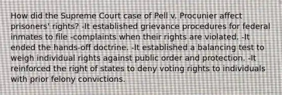 How did the Supreme Court case of Pell v. Procunier affect prisoners' rights? -It established grievance procedures for federal inmates to file -complaints when their rights are violated. -It ended the hands-off doctrine. -It established a balancing test to weigh individual rights against public order and protection. -It reinforced the right of states to deny voting rights to individuals with prior felony convictions.