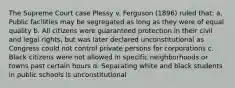 The Supreme Court case Plessy v. Ferguson (1896) ruled that: a. Public facilities may be segregated as long as they were of equal quality b. All citizens were guaranteed protection in their civil and legal rights, but was later declared unconstitutional as Congress could not control private persons for corporations c. Black citizens were not allowed in specific neighborhoods or towns past certain hours d. Separating white and black students in public schools is unconstitutional