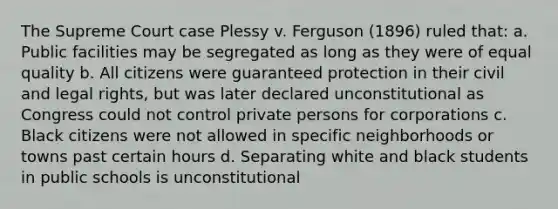 The Supreme Court case Plessy v. Ferguson (1896) ruled that: a. Public facilities may be segregated as long as they were of equal quality b. All citizens were guaranteed protection in their civil and legal rights, but was later declared unconstitutional as Congress could not control private persons for corporations c. Black citizens were not allowed in specific neighborhoods or towns past certain hours d. Separating white and black students in public schools is unconstitutional