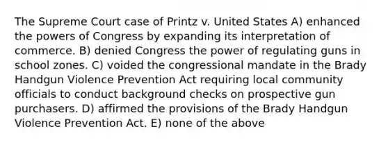 The Supreme Court case of Printz v. United States A) enhanced the powers of Congress by expanding its interpretation of commerce. B) denied Congress the power of regulating guns in school zones. C) voided the congressional mandate in the Brady Handgun Violence Prevention Act requiring local community officials to conduct background checks on prospective gun purchasers. D) affirmed the provisions of the Brady Handgun Violence Prevention Act. E) none of the above