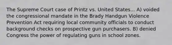 The Supreme Court case of Printz vs. United States... A) voided the congressional mandate in the Brady Handgun Violence Prevention Act requiring local community officials to conduct background checks on prospective gun purchasers. B) denied Congress the power of regulating guns in school zones.