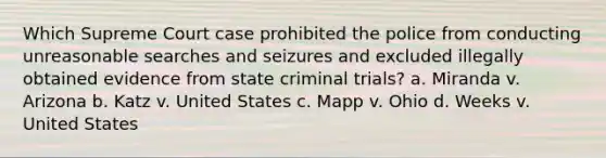 Which Supreme Court case prohibited the police from conducting unreasonable searches and seizures and excluded illegally obtained evidence from state criminal trials? a. Miranda v. Arizona b. Katz v. United States c. Mapp v. Ohio d. Weeks v. United States