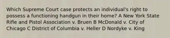 Which Supreme Court case protects an individual's right to possess a functioning handgun in their home? A New York State Rifle and Pistol Association v. Bruen B McDonald v. City of Chicago C District of Columbia v. Heller D Nordyke v. King