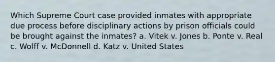 Which Supreme Court case provided inmates with appropriate due process before disciplinary actions by prison officials could be brought against the inmates? a. Vitek v. Jones b. Ponte v. Real c. Wolff v. McDonnell d. Katz v. United States