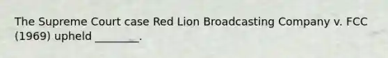 The Supreme Court case Red Lion Broadcasting Company v. FCC (1969) upheld ________.