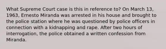 What Supreme Court case is this in reference to? On March 13, 1963, Ernesto Miranda was arrested in his house and brought to the police station where he was questioned by police officers in connection with a kidnapping and rape. After two hours of interrogation, the police obtained a written confession from Miranda.