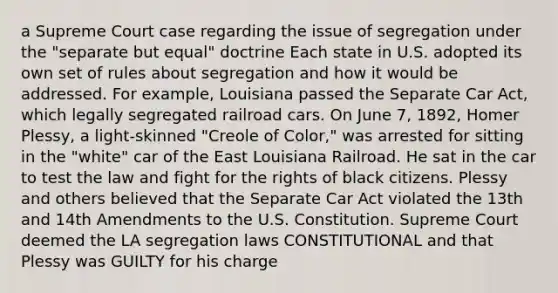 a Supreme Court case regarding the issue of segregation under the "separate but equal" doctrine Each state in U.S. adopted its own set of rules about segregation and how it would be addressed. For example, Louisiana passed the Separate Car Act, which legally segregated railroad cars. On June 7, 1892, Homer Plessy, a light-skinned "Creole of Color," was arrested for sitting in the "white" car of the East Louisiana Railroad. He sat in the car to test the law and fight for the rights of black citizens. Plessy and others believed that the Separate Car Act violated the 13th and 14th Amendments to the U.S. Constitution. Supreme Court deemed the LA segregation laws CONSTITUTIONAL and that Plessy was GUILTY for his charge