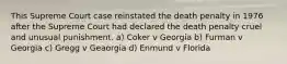 This Supreme Court case reinstated the death penalty in 1976 after the Supreme Court had declared the death penalty cruel and unusual punishment. a) Coker v Georgia b) Furman v Georgia c) Gregg v Geaorgia d) Enmund v Florida