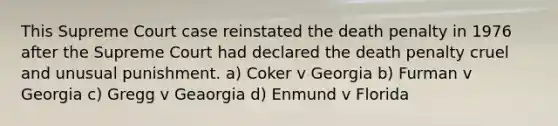 This Supreme Court case reinstated the death penalty in 1976 after the Supreme Court had declared the death penalty cruel and unusual punishment. a) Coker v Georgia b) Furman v Georgia c) Gregg v Geaorgia d) Enmund v Florida