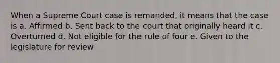 When a Supreme Court case is remanded, it means that the case is a. Affirmed b. Sent back to the court that originally heard it c. Overturned d. Not eligible for the rule of four e. Given to the legislature for review