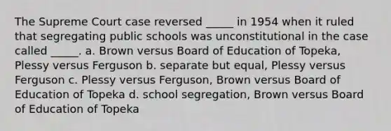 The Supreme Court case reversed _____ in 1954 when it ruled that segregating public schools was unconstitutional in the case called _____. a. Brown versus Board of Education of Topeka, Plessy versus Ferguson b. separate but equal, Plessy versus Ferguson c. Plessy versus Ferguson, Brown versus Board of Education of Topeka d. school segregation, Brown versus Board of Education of Topeka