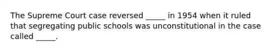 The Supreme Court case reversed _____ in 1954 when it ruled that segregating public schools was unconstitutional in the case called _____.