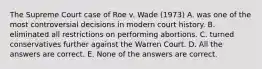 The Supreme Court case of Roe v. Wade (1973) A. was one of the most controversial decisions in modern court history. B. eliminated all restrictions on performing abortions. C. turned conservatives further against the Warren Court. D. All the answers are correct. E. None of the answers are correct.