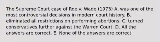 The Supreme Court case of Roe v. Wade (1973) A. was one of the most controversial decisions in modern court history. B. eliminated all restrictions on performing abortions. C. turned conservatives further against the Warren Court. D. All the answers are correct. E. None of the answers are correct.