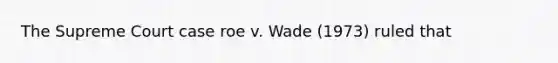 The Supreme Court case roe v. Wade (1973) ruled that