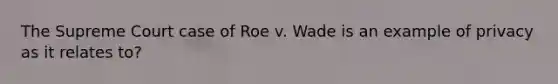 The Supreme Court case of Roe v. Wade is an example of privacy as it relates to?