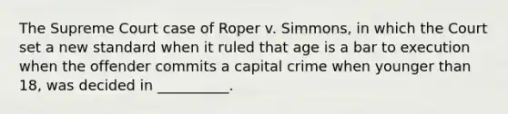 The Supreme Court case of Roper v. Simmons, in which the Court set a new standard when it ruled that age is a bar to execution when the offender commits a capital crime when younger than 18, was decided in __________.