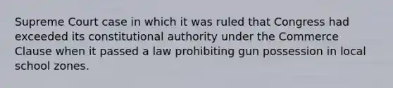 Supreme Court case in which it was ruled that Congress had exceeded its constitutional authority under the Commerce Clause when it passed a law prohibiting gun possession in local school zones.