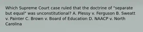 Which Supreme Court case ruled that the doctrine of "separate but equal" was unconstitutional? A. Plessy v. Ferguson B. Sweatt v. Painter C. Brown v. Board of Education D. NAACP v. North Carolina