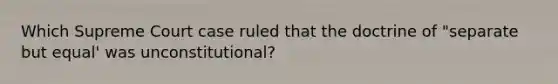 Which Supreme Court case ruled that the doctrine of "separate but equal' was unconstitutional?