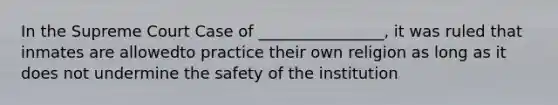 In the Supreme Court Case of ________________, it was ruled that inmates are allowedto practice their own religion as long as it does not undermine the safety of the institution