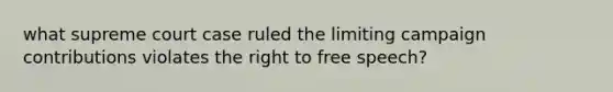 what supreme court case ruled the limiting campaign contributions violates the right to free speech?